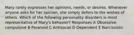 Mary rarely expresses her opinions, needs, or desires. Whenever anyone asks for her opinion, she simply defers to the wishes of others. Which of the following personality disorders is most representative of Mary's behavior? Responses A Obsessive-compulsive B Paranoid C Antisocial D Dependent E Narcissistic