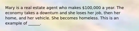 Mary is a real estate agent who makes 100,000 a year. The economy takes a downturn and she loses her job, then her home, and her vehicle. She becomes homeless. This is an example of ______.