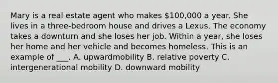 Mary is a real estate agent who makes 100,000 a year. She lives in a three-bedroom house and drives a Lexus. The economy takes a downturn and she loses her job. Within a year, she loses her home and her vehicle and becomes homeless. This is an example of ___. A. upwardmobility B. relative poverty C. intergenerational mobility D. downward mobility