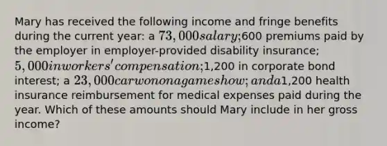 Mary has received the following income and fringe benefits during the current year: a 73,000 salary;600 premiums paid by the employer in employer-provided disability insurance; 5,000 in workers' compensation;1,200 in corporate bond interest; a 23,000 car won on a game show; and a1,200 health insurance reimbursement for medical expenses paid during the year. Which of these amounts should Mary include in her gross income?