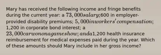 Mary has received the following income and fringe benefits during the current year: a 73,000 salary;600 in employer-provided disability premiums; 5,000 in workers' compensation;1,200 in corporate bond interest; a 23,000 car won on a game show; and a1,200 health insurance reimbursement for medical expenses paid during the year. Which of these amounts should Mary include in her gross income?