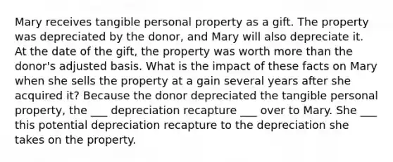 Mary receives tangible personal property as a gift. The property was depreciated by the donor, and Mary will also depreciate it. At the date of the gift, the property was worth more than the donor's adjusted basis. What is the impact of these facts on Mary when she sells the property at a gain several years after she acquired it? Because the donor depreciated the tangible personal property, the ___ depreciation recapture ___ over to Mary. She ___ this potential depreciation recapture to the depreciation she takes on the property.