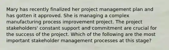 Mary has recently finalized her project management plan and has gotten it approved. She is managing a complex manufacturing process improvement project. The project stakeholders' constant support and commitment are crucial for the success of the project. Which of the following are the most important stakeholder management processes at this stage?