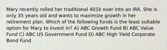 Mary recently rolled her traditional 401k over into an IRA. She is only 35 years old and wants to maximize growth in her retirement plan. Which of the following funds is the least suitable option for Mary to invest in? A) ABC Growth Fund B) ABC Value Fund C) ABC US Government Fund D) ABC High Yield Corporate Bond Fund