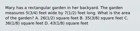 Mary has a rectangular garden in her backyard. The garden measures 5(3/4) feet wide by 7(1/2) feet long. What is the area of the garden? A. 26(1/2) square feet B. 35(3/8) square feet C. 36(1/8) square feet D. 43(1/8) square feet