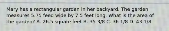 Mary has a rectangular garden in her backyard. The garden measures 5.75 feed wide by 7.5 feet long. What is the area of the garden? A. 26.5 square feet B. 35 3/8 C. 36 1/8 D. 43 1/8