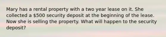 Mary has a rental property with a two year lease on it. She collected a 500 security deposit at the beginning of the lease. Now she is selling the property. What will happen to the security deposit?