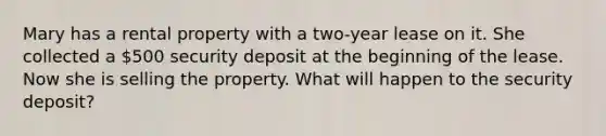 Mary has a rental property with a two-year lease on it. She collected a 500 security deposit at the beginning of the lease. Now she is selling the property. What will happen to the security deposit?