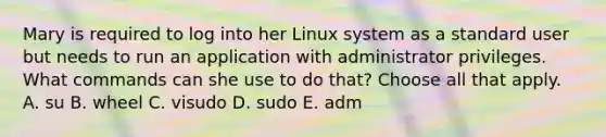 Mary is required to log into her Linux system as a standard user but needs to run an application with administrator privileges. What commands can she use to do that? Choose all that apply. A. su B. wheel C. visudo D. sudo E. adm