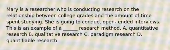 Mary is a researcher who is conducting research on the relationship between college grades and the amount of time spent studying. She is going to conduct open- ended interviews. This is an example of a ______ research method. A. quantitative research B. qualitative research C. paradigm research D. quantifiable research