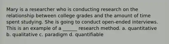 Mary is a researcher who is conducting research on the relationship between college grades and the amount of time spent studying. She is going to conduct open-ended interviews. This is an example of a ______ research method. a. quantitative b. qualitative c. paradigm d. quantifiable