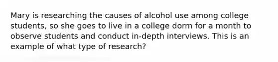 Mary is researching the causes of alcohol use among college students, so she goes to live in a college dorm for a month to observe students and conduct in-depth interviews. This is an example of what type of research?