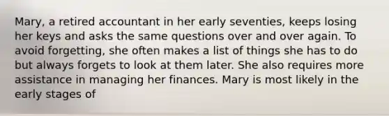 Mary, a retired accountant in her early seventies, keeps losing her keys and asks the same questions over and over again. To avoid forgetting, she often makes a list of things she has to do but always forgets to look at them later. She also requires more assistance in managing her finances. Mary is most likely in the early stages of