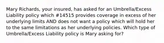 Mary Richards, your insured, has asked for an Umbrella/Excess Liability policy which #14515 provides coverage in excess of her underlying limits AND does not want a policy which will hold her to the same limitations as her underlying policies. Which type of Umbrella/Excess Liability policy is Mary asking for?