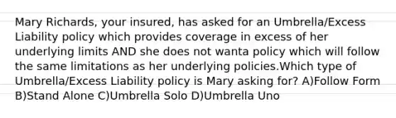 Mary Richards, your insured, has asked for an Umbrella/Excess Liability policy which provides coverage in excess of her underlying limits AND she does not wanta policy which will follow the same limitations as her underlying policies.Which type of Umbrella/Excess Liability policy is Mary asking for? A)Follow Form B)Stand Alone C)Umbrella Solo D)Umbrella Uno