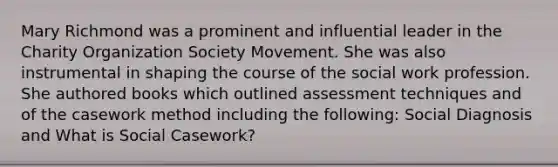 Mary Richmond was a prominent and influential leader in the Charity Organization Society Movement. She was also instrumental in shaping the course of the social work profession. She authored books which outlined assessment techniques and of the casework method including the following: Social Diagnosis and What is Social Casework?