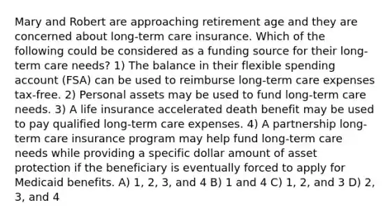 Mary and Robert are approaching retirement age and they are concerned about long-term care insurance. Which of the following could be considered as a funding source for their long-term care needs? 1) The balance in their flexible spending account (FSA) can be used to reimburse long-term care expenses tax-free. 2) Personal assets may be used to fund long-term care needs. 3) A life insurance accelerated death benefit may be used to pay qualified long-term care expenses. 4) A partnership long-term care insurance program may help fund long-term care needs while providing a specific dollar amount of asset protection if the beneficiary is eventually forced to apply for Medicaid benefits. A) 1, 2, 3, and 4 B) 1 and 4 C) 1, 2, and 3 D) 2, 3, and 4