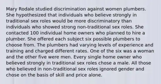 Mary Rodale studied discrimination against women plumbers. She hypothesized that individuals who believe strongly in traditional sex roles would be more discriminatory than individuals who showed strong non-traditional sex roles. She contacted 100 individual home owners who planned to hire a plumber. She offered each subject six possible plumbers to choose from. The plumbers had varying levels of experience and training and charged different rates. One of the six was a woman and the other five were men. Every single home owner who believed strongly in traditional sex roles chose a male. All those who believed in non-traditional sex roles ignored gender and chose on the basis of skill and price alone.