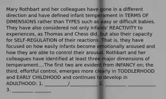 Mary Rothbart and her colleagues have gone in a different direction and have defined infant temperament in TERMS OF DIMENSIONS rather than TYPES such as easy or difficult babies. They have also considered not only infants' REACTIVITY to experiences, as Thomas and Chess did, but also their capacity for SELF-REGULATION of their reactions. That is, they have focused on how easily infants become emotionally aroused and how they are able to control their arousal. Rothbart and her colleagues have identified at least three major dimensions of temperament....The first two are evident from INFANCY on; the third, effortful control, emerges more clearly in TODDLERHOOD and EARLY CHILDHOOD and continues to develop in ADULTHOOD: 1. __________/____________ 2. _________ ____________ 3. _________ _______