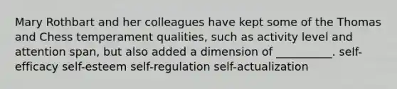 Mary Rothbart and her colleagues have kept some of the Thomas and Chess temperament qualities, such as activity level and attention span, but also added a dimension of __________. self-efficacy self-esteem self-regulation self-actualization