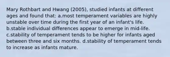 Mary Rothbart and Hwang (2005), studied infants at different ages and found that: a.most temperament variables are highly unstable over time during the first year of an infant's life. b.stable individual differences appear to emerge in mid-life. c.stability of temperament tends to be higher for infants aged between three and six months. d.stability of temperament tends to increase as infants mature.