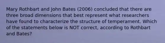 Mary Rothbart and John Bates (2006) concluded that there are three broad dimensions that best represent what researchers have found to characterize the structure of temperament. Which of the statements below is NOT correct, according to Rothbart and Bates?