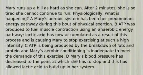 Mary runs up a hill as hard as she can. After 2 minutes, she is so tired she cannot continue to run. Physiologically, what is happening? A Mary's aerobic system has been her predominant energy pathway during this bout of physical exertion. B ATP was produced to fuel muscle contraction using an anaerobic energy pathway; lactic acid has now accumulated as a result of this process and is causing Mary to stop exercising at such a high intensity. C ATP is being produced by the breakdown of fats and protein and Mary's aerobic conditioning is inadequate to meet the demands of this exercise. D Mary's blood pressure has decreased to the point at which she has to stop and this has allowed lactic acid to build up in her system.