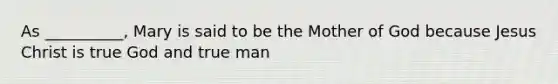 As __________, Mary is said to be the Mother of God because Jesus Christ is true God and true man