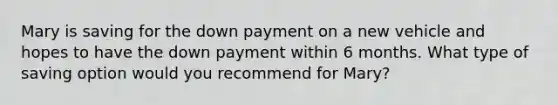 Mary is saving for the down payment on a new vehicle and hopes to have the down payment within 6 months. What type of saving option would you recommend for Mary?