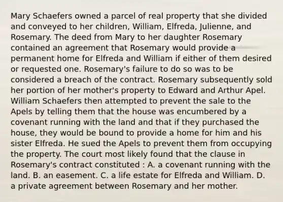 Mary Schaefers owned a parcel of real property that she divided and conveyed to her children, William, Elfreda, Julienne, and Rosemary. The deed from Mary to her daughter Rosemary contained an agreement that Rosemary would provide a permanent home for Elfreda and William if either of them desired or requested one. Rosemary's failure to do so was to be considered a breach of the contract. Rosemary subsequently sold her portion of her mother's property to Edward and Arthur Apel. William Schaefers then attempted to prevent the sale to the Apels by telling them that the house was encumbered by a covenant running with the land and that if they purchased the house, they would be bound to provide a home for him and his sister Elfreda. He sued the Apels to prevent them from occupying the property. The court most likely found that the clause in Rosemary's contract constituted : A. a covenant running with the land. B. an easement. C. a life estate for Elfreda and William. D. a private agreement between Rosemary and her mother.