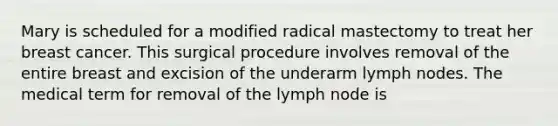 Mary is scheduled for a modified radical mastectomy to treat her breast cancer. This surgical procedure involves removal of the entire breast and excision of the underarm lymph nodes. The medical term for removal of the lymph node is