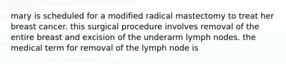 mary is scheduled for a modified radical mastectomy to treat her breast cancer. this surgical procedure involves removal of the entire breast and excision of the underarm lymph nodes. the medical term for removal of the lymph node is