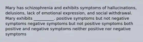 Mary has schizophrenia and exhibits symptoms of hallucinations, delusions, lack of emotional expression, and social withdrawal. Mary exhibits __________. positive symptoms but not negative symptoms negative symptoms but not positive symptoms both positive and negative symptoms neither positive nor negative symptoms