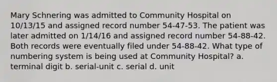 Mary Schnering was admitted to Community Hospital on 10/13/15 and assigned record number 54-47-53. The patient was later admitted on 1/14/16 and assigned record number 54-88-42. Both records were eventually filed under 54-88-42. What type of numbering system is being used at Community Hospital? a. terminal digit b. serial-unit c. serial d. unit