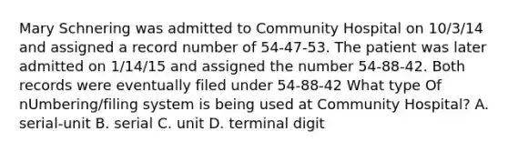 Mary Schnering was admitted to Community Hospital on 10/3/14 and assigned a record number of 54-47-53. The patient was later admitted on 1/14/15 and assigned the number 54-88-42. Both records were eventually filed under 54-88-42 What type Of nUmbering/filing system is being used at Community Hospital? A. serial-unit B. serial C. unit D. terminal digit