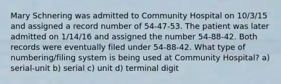 Mary Schnering was admitted to Community Hospital on 10/3/15 and assigned a record number of 54-47-53. The patient was later admitted on 1/14/16 and assigned the number 54-88-42. Both records were eventually filed under 54-88-42. What type of numbering/filing system is being used at Community Hospital? a) serial-unit b) serial c) unit d) terminal digit