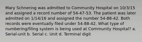 Mary Schnering was admitted to Community Hospital on 10/3/15 and assigned a record number of 54-47-53. The patient was later admitted on 1/14/16 and assigned the number 54-88-42. Both records were eventually filed under 54-88-42. What type of numbering/filing system is being used at Community Hospital? a. Serial-unit b. Serial c. Unit d. Terminal digit