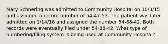 Mary Schnering was admitted to Community Hospital on 10/3/15 and assigned a record number of 54-47-53. The patient was later admitted on 1/14/16 and assigned the number 54-88-42. Both records were eventually filed under 54-88-42. What type of numbering/filing system is being used at Community Hospital?