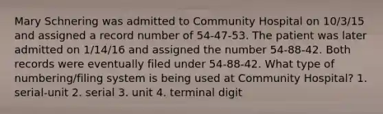 Mary Schnering was admitted to Community Hospital on 10/3/15 and assigned a record number of 54-47-53. The patient was later admitted on 1/14/16 and assigned the number 54-88-42. Both records were eventually filed under 54-88-42. What type of numbering/filing system is being used at Community Hospital? 1. serial-unit 2. serial 3. unit 4. terminal digit