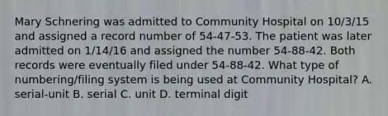 Mary Schnering was admitted to Community Hospital on 10/3/15 and assigned a record number of 54-47-53. The patient was later admitted on 1/14/16 and assigned the number 54-88-42. Both records were eventually filed under 54-88-42. What type of numbering/filing system is being used at Community Hospital? A. serial-unit B. serial C. unit D. terminal digit