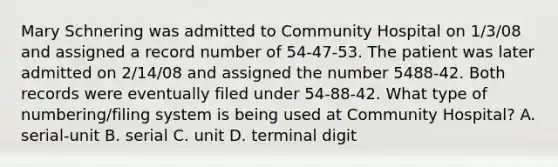 Mary Schnering was admitted to Community Hospital on 1/3/08 and assigned a record number of 54-47-53. The patient was later admitted on 2/14/08 and assigned the number 5488-42. Both records were eventually filed under 54-88-42. What type of numbering/filing system is being used at Community Hospital? A. serial-unit B. serial C. unit D. terminal digit