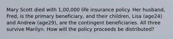 Mary Scott died with 1,00,000 life insurance policy. Her husband, Fred, is the primary beneficiary, and their children, Lisa (age24) and Andrew (age29), are the contingent beneficiaries. All three survive Marilyn. How will the policy proceeds be distributed?