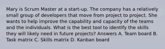 Mary is Scrum Master at a start-up. The company has a relatively small group of developers that move from project to project. She wants to help improve the capability and capacity of the teams and the individuals. What is the best tool to identify the skills they will likely need in future projects? Answers A. Team board B. Task matrix C. Skills matrix D. Kanban board