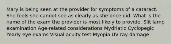 Mary is being seen at the provider for symptoms of a cataract. She feels she cannot see as clearly as she once did. What is the name of the exam the provider is most likely to provide. Slit lamp examination Age-related considerations Mydriatic Cyclopegic Yearly eye exams Visual acuity test Myopia UV ray damage