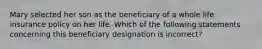 Mary selected her son as the beneficiary of a whole life insurance policy on her life. Which of the following statements concerning this beneficiary designation is incorrect?