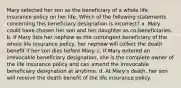 Mary selected her son as the beneficiary of a whole life insurance policy on her life. Which of the following statements concerning this beneficiary designation is incorrect? a. Mary could have chosen her son and her daughter as co-beneficiaries. b. If Mary lists her nephew as the contingent beneficiary of the whole life insurance policy, her nephew will collect the death benefit if her son dies before Mary. c. If Mary entered an irrevocable beneficiary designation, she is the complete owner of the life insurance policy and can amend the irrevocable beneficiary designation at anytime. d. At Mary's death, her son will receive the death benefit of the life insurance policy.