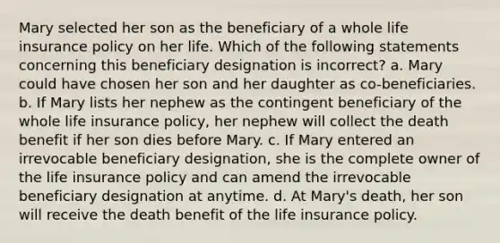 Mary selected her son as the beneficiary of a whole life insurance policy on her life. Which of the following statements concerning this beneficiary designation is incorrect? a. Mary could have chosen her son and her daughter as co-beneficiaries. b. If Mary lists her nephew as the contingent beneficiary of the whole life insurance policy, her nephew will collect the death benefit if her son dies before Mary. c. If Mary entered an irrevocable beneficiary designation, she is the complete owner of the life insurance policy and can amend the irrevocable beneficiary designation at anytime. d. At Mary's death, her son will receive the death benefit of the life insurance policy.