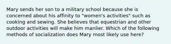 Mary sends her son to a military school because she is concerned about his affinity to "women's activities" such as cooking and sewing. She believes that equestrian and other outdoor activities will make him manlier. Which of the following methods of socialization does Mary most likely use here?