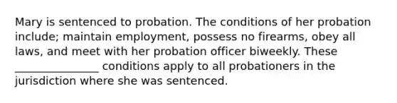 Mary is sentenced to probation. The conditions of her probation include; maintain employment, possess no firearms, obey all laws, and meet with her probation officer biweekly. These _______________ conditions apply to all probationers in the jurisdiction where she was sentenced.