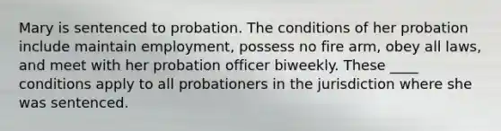 Mary is sentenced to probation. The conditions of her probation include maintain employment, possess no fire arm, obey all laws, and meet with her probation officer biweekly. These ____ conditions apply to all probationers in the jurisdiction where she was sentenced.